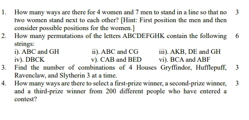 How many ways are there for 4 women and 7 men to stand in a line so that no 3
two women stand next to each other? [Hint: First position the men and then 
consider possible positions for the women.] 
2. How many permutations of the letters ABCDEFGHK contain the following 6
strings: 
i). ABC and GH ii). ABC and CG iii). AKB, DE and GH
iv). DBCK v). CAB and BED vi). BCA and ABF
3. Find the number of combinations of 4 Houses Gryffindor, Hufflepuff, 3
Ravenclaw, and Slytherin 3 at a time. 
4. How many ways are there to select a first-prize winner, a second-prize winner, 3
and a third-prize winner from 200 different people who have entered a 
contest?