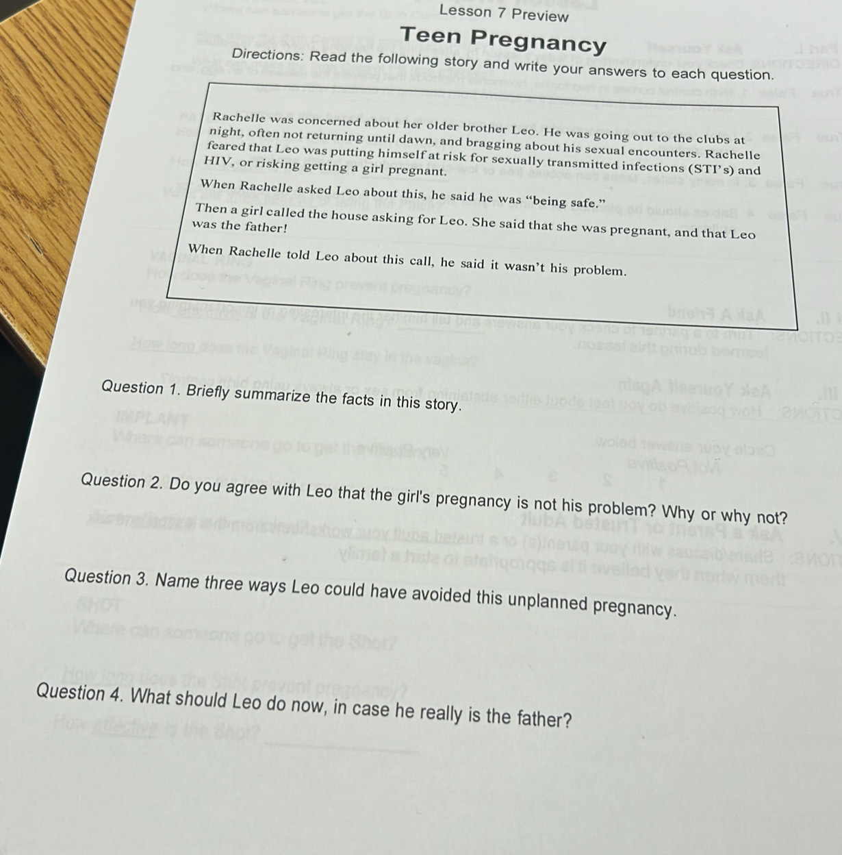 Lesson 7 Preview 
Teen Pregnancy 
Directions: Read the following story and write your answers to each question. 
Rachelle was concerned about her older brother Leo. He was going out to the clubs at 
night, often not returning until dawn, and bragging about his sexual encounters. Rachelle 
feared that Leo was putting himself at risk for sexually transmitted infections (STI’s) and 
HIV, or risking getting a girl pregnant. 
When Rachelle asked Leo about this, he said he was “being safe.” 
Then a girl called the house asking for Leo. She said that she was pregnant, and that Leo 
was the father! 
When Rachelle told Leo about this call, he said it wasn’t his problem. 
Question 1. Briefly summarize the facts in this story. 
Question 2. Do you agree with Leo that the girl's pregnancy is not his problem? Why or why not? 
Question 3. Name three ways Leo could have avoided this unplanned pregnancy. 
Question 4. What should Leo do now, in case he really is the father?