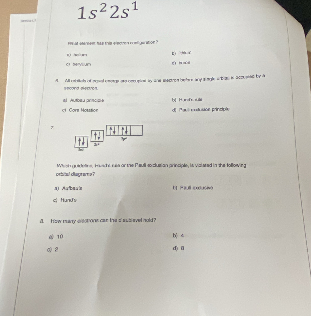 10/20/24, 3
1s^22s^1
What element has this electron configuration?
a) helium b) lithium
c) beryllium d) boron
6. All orbitals of equal energy are occupied by one electron before any single orbital is occupied by a
second electron.
a) Aufbau principle b) Hund's rule
c) Core Notation d) Pauli exclusion principle
7.
2p^4
2s^2
152
Which guideline, Hund's rule or the Pauli exclusion principle, is violated in the following
orbital diagrams?
a) Aufbau's b) Pauli exclusive
c) Hund's
8. How many electrons can the d sublevel hold?
a) 10 b) 4
c) 2 d) 8