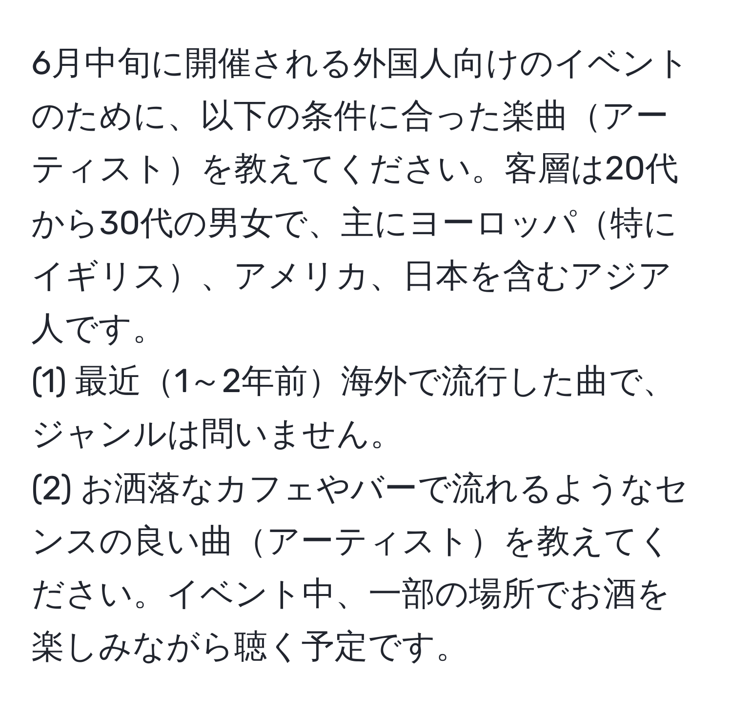 6月中旬に開催される外国人向けのイベントのために、以下の条件に合った楽曲アーティストを教えてください。客層は20代から30代の男女で、主にヨーロッパ特にイギリス、アメリカ、日本を含むアジア人です。  
(1) 最近1～2年前海外で流行した曲で、ジャンルは問いません。  
(2) お洒落なカフェやバーで流れるようなセンスの良い曲アーティストを教えてください。イベント中、一部の場所でお酒を楽しみながら聴く予定です。