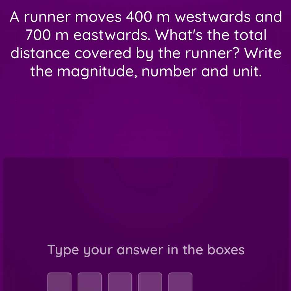 A runner moves 400 m westwards and
700 m eastwards. What's the total 
distance covered by the runner? Write 
the magnitude, number and unit. 
Type your answer in the boxes