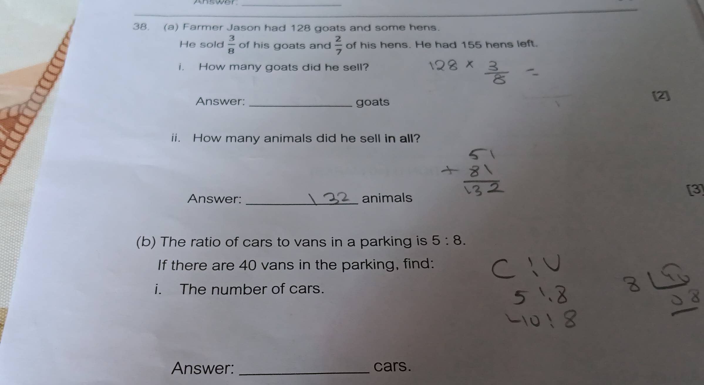 Answer_ 
38. (a) Farmer Jason had 128 goats and some hens. 
He sold  3/8  of his goats and  2/7  of his hens. He had 155 hens left. 
i. How many goats did he sell? 
Answer:_ goats 
[2] 
ii. How many animals did he sell in all? 
[3] 
Answer: _animals 
(b) The ratio of cars to vans in a parking is 5:8. 
If there are 40 vans in the parking, find: 
i. The number of cars. 
Answer: _cars.