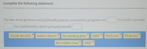 Complete the following statement.
The two most generous and politically popular social policy programs are frac  for health care and
for cash benefits, which primarily benefit
Social Security senior citizens * the working poor SNAP Medicare Medicaid *
the middle class TANF