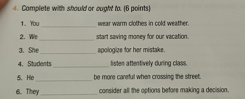 Complete with should or ought to. (6 points) 
1. You_ wear warm clothes in cold weather. 
2. We_ start saving money for our vacation. 
3. She _apologize for her mistake. 
4. Students _listen attentively during class. 
5. He _be more careful when crossing the street. 
6. They_ consider all the options before making a decision.