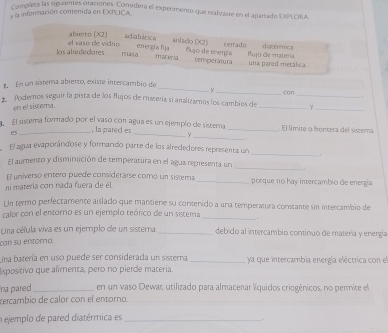 Completa las siguientes oraciones. Comidera el experimento que realizaste en el apartado EXPLORA
y l infornación contenida en EXPLICA
abierto (X2) acliabática aisado (X2) datérmica
s  alredecres el vaso de vidrio energía fija nujo de energía temperatura cerrado flujo de materia
masa mae
una pared metálica
_
1 En un sistema abierco, existe intercambio de
y
*  Podernos seguir la pista de los flujos de macería si analizamos los cambios de c□n_
.
en el siscema.
__y
El sistema formado por el vaso con agua es un ejemplo de sistemo _. El límite o frontera del sistema
es _, la pared es _∵
_
El agua evaporándose y formando parte de los alrededores representa un
_
_
El aumento y disminución de temperatura en el agua representa un
.
El universó entero puede considerarse comó un sistema
ni matería con nada fuera de él _porque no hay intercambio de energía
Un termo perfectamente aislado que mantiene su contenido a una temperatura constante sin intercambio de
calor con el entorno es un ejemplo teórico de un sistema _.
Una céfula viva es un ejemplo de un sistema. _debido al intercambio contínuo de matería y energia
can su entóra
Una batería en uso puede ser considerada un sistema _ya que intercambia energía eléctrica con el
lisposítivo que alimenta, pero no pierde materia.
na pared _en un vaso Dewar, utilizado para almacenar líquidos criogénicos, no permite el
cercambio de calor con el entorno.
a ejemplo de pared diatérmica es_
.