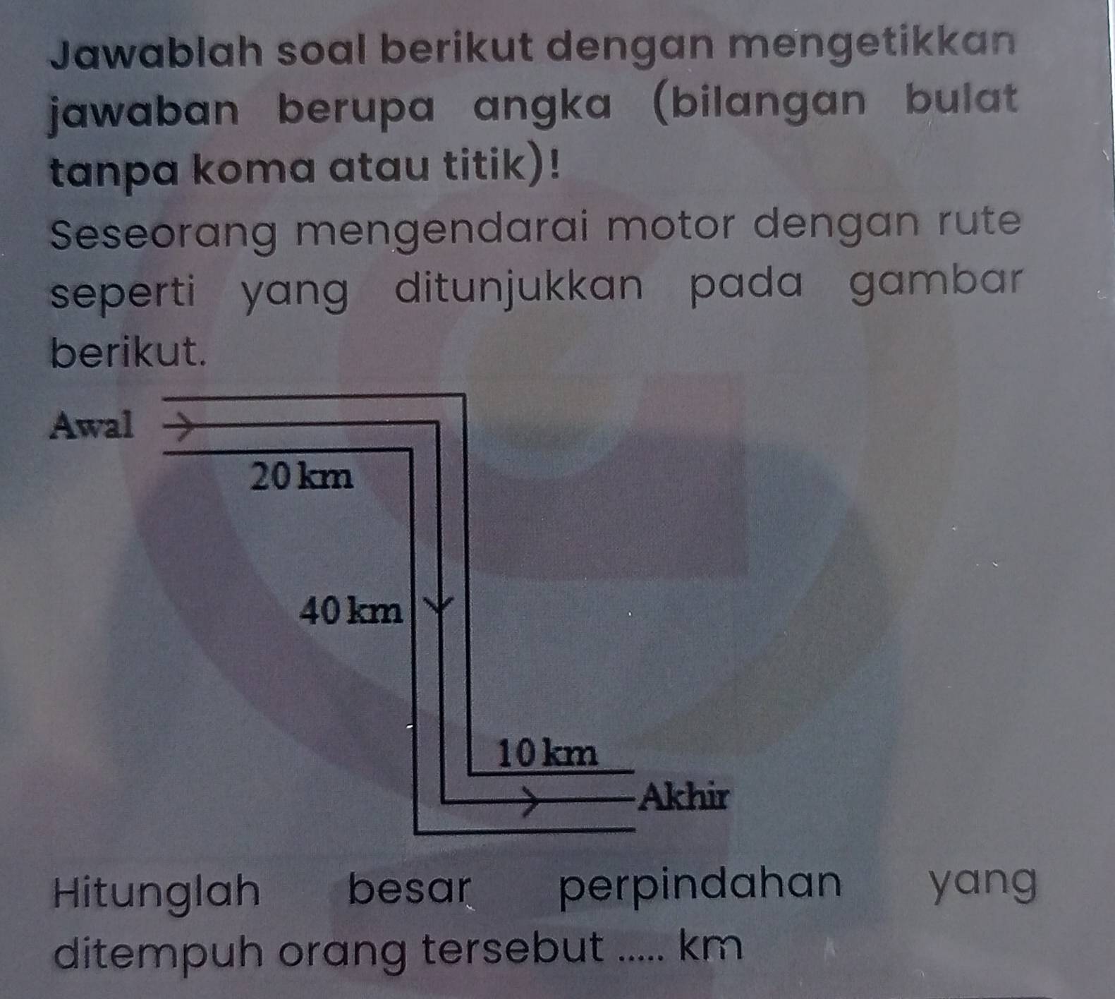 Jawablah soal berikut dengan mengetikkan 
jawaban berupa angka (bilangan bulat 
tanpa koma atau titik)! 
Seseorang mengendarai motor dengan rute 
seperti yang ditunjukkan pada gambar 
Hitunglah besar perpindahan yang 
ditempuh orang tersebut ..... km