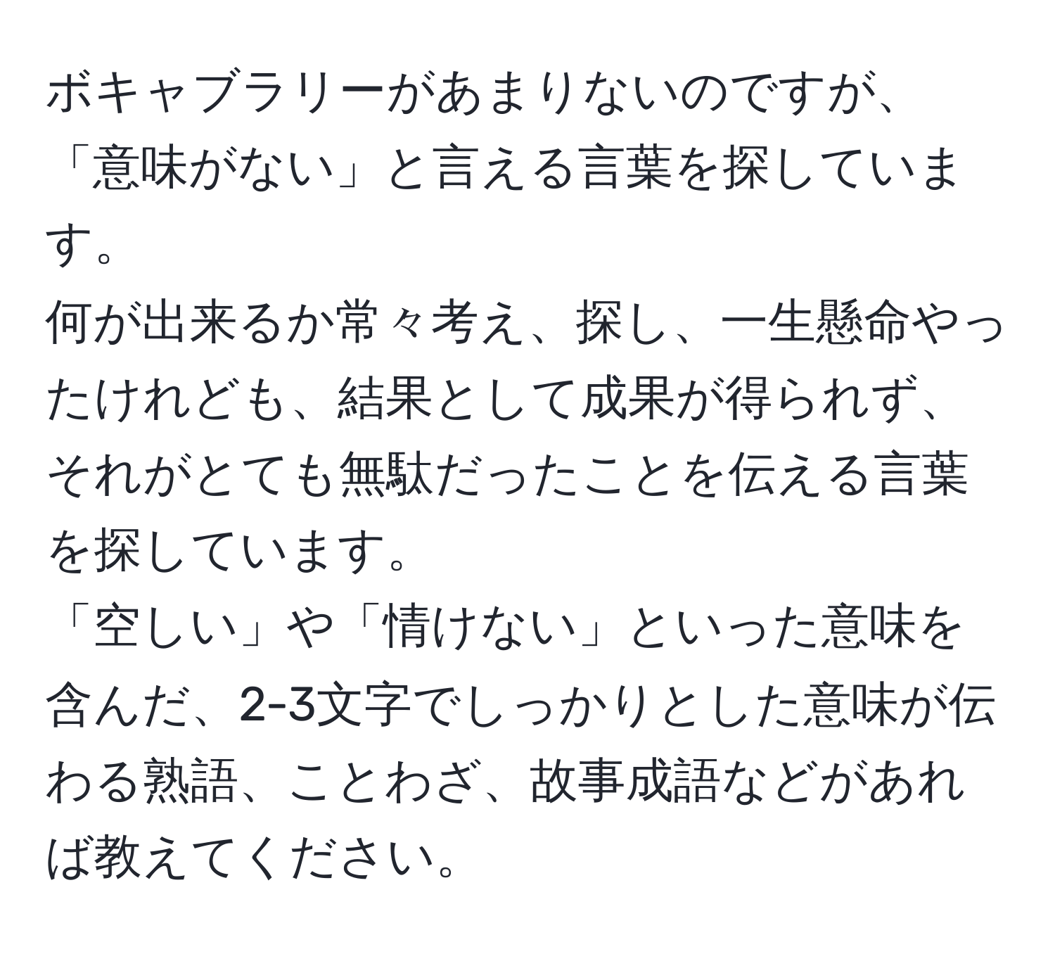 ボキャブラリーがあまりないのですが、「意味がない」と言える言葉を探しています。  
何が出来るか常々考え、探し、一生懸命やったけれども、結果として成果が得られず、それがとても無駄だったことを伝える言葉を探しています。  
「空しい」や「情けない」といった意味を含んだ、2-3文字でしっかりとした意味が伝わる熟語、ことわざ、故事成語などがあれば教えてください。