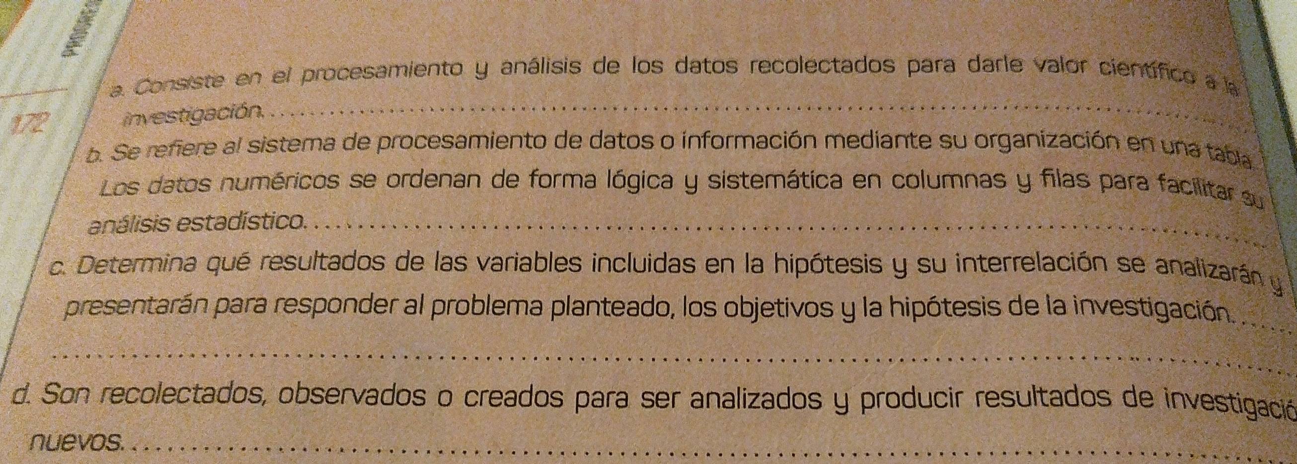 la Consiste en el procesamiento y análisis de los datos recolectados para darle valor científico a la 
172 investigación, 
_ 
b. Se refiere al sistema de procesamiento de datos o información mediante su organización en una tabla 
Los datos numéricos se ordenan de forma lógica y sistemática en columnas y filas para facilitar su 
enálisis estadístico._ 
c. Determina qué resultados de las variables incluidas en la hipótesis y su interrelación se analizarán y 
_ 
presentarán para responder al problema planteado, los objetivos y la hipótesis de la investigación. 
_ 
d. Son recolectados, observados o creados para ser analizados y producir resultados de investigación 
nuevos._ 
_