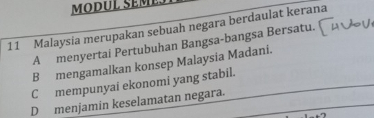 MODUL SEML
11 Malaysia merupakan sebuah negara berdaulat kerana
A menyertai Pertubuhan Bangsa-bangsa Bersatu.
B mengamalkan konsep Malaysia Madani.
C mempunyai ekonomi yang stabil.
D menjamin keselamatan negara.