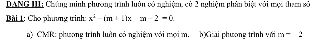 DANG III: Chứng minh phương trình luôn có nghiệm, có 2 nghiệm phân biệt với mọi tham số 
Bài 1: Cho phương trình: x^2-(m+1)x+m-2=0. 
a) CMR: phương trình luôn có nghiệm với mọi m. b)Giải phương trình với m=-2