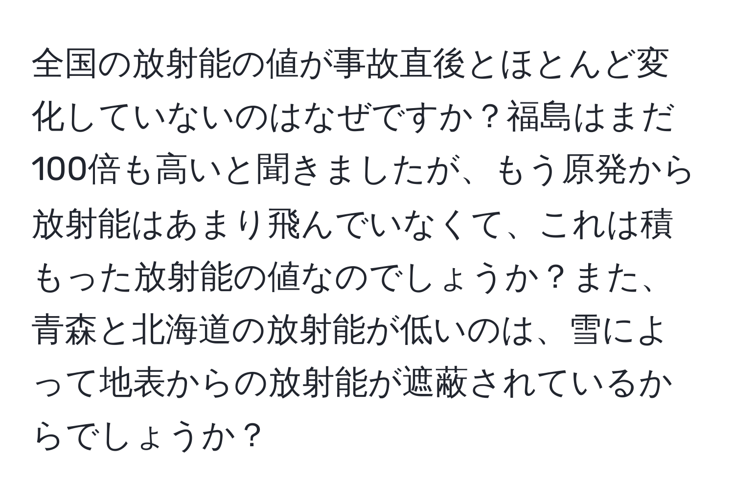 全国の放射能の値が事故直後とほとんど変化していないのはなぜですか？福島はまだ100倍も高いと聞きましたが、もう原発から放射能はあまり飛んでいなくて、これは積もった放射能の値なのでしょうか？また、青森と北海道の放射能が低いのは、雪によって地表からの放射能が遮蔽されているからでしょうか？