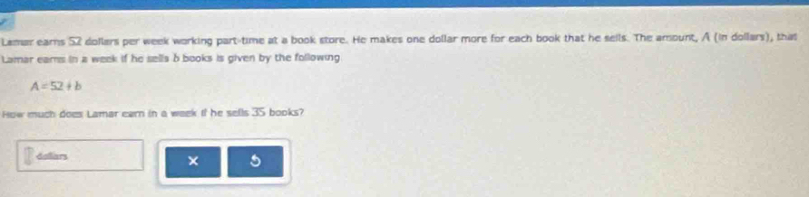 Lamar earns 52 dollars per week working part-time at a book store. He makes one dollar more for each book that he seils. The amount, A (in dollars), that 
Lamar eams in a week if he sells b books is given by the following
A=52+b
How much does Lamar earn in a week if he sells 35 books? 
delliars a 
×