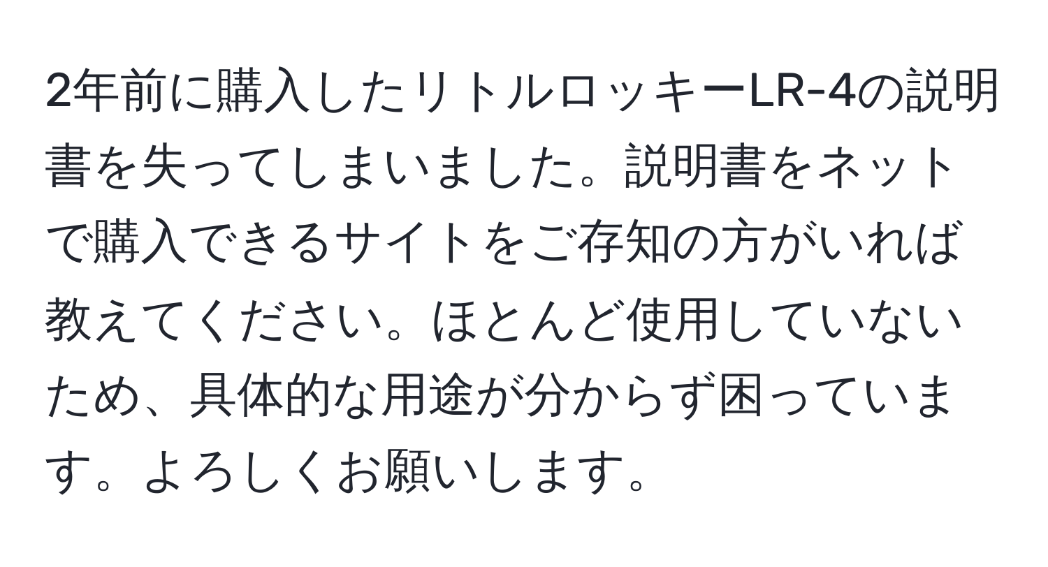 2年前に購入したリトルロッキーLR-4の説明書を失ってしまいました。説明書をネットで購入できるサイトをご存知の方がいれば教えてください。ほとんど使用していないため、具体的な用途が分からず困っています。よろしくお願いします。