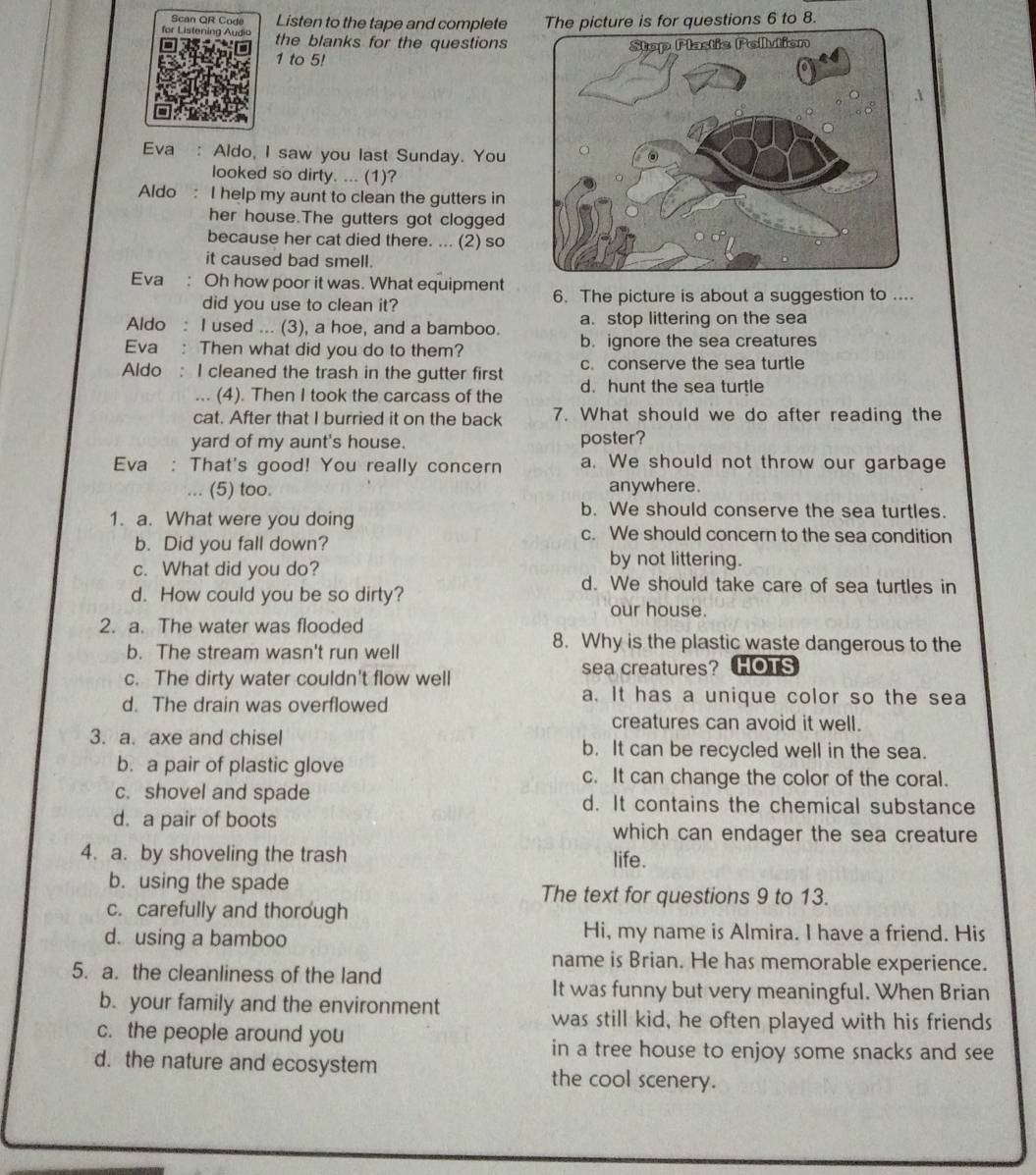 Scan QR Code Listen to the tape and complete ons 6 to 8.
for Listening Audia the blanks for the questions 
1 to 5! 
Eva : Aldo, I saw you last Sunday. You
looked so dirty. ... (1)?
Aldo : I help my aunt to clean the gutters in
her house.The gutters got clogged
because her cat died there. ... (2) so
it caused bad smell.
Eva : Oh how poor it was. What equipment 6. The picture is about a suggestion to ....
did you use to clean it?
Aldo : I used ... (3), a hoe, and a bamboo. a. stop littering on the sea
Eva : Then what did you do to them? b. ignore the sea creatures
c. conserve the sea turtle
Aldo : I cleaned the trash in the gutter first d. hunt the sea turtle
... (4). Then I took the carcass of the
cat. After that I burried it on the back 7. What should we do after reading the
yard of my aunt's house. poster?
Eva : That's good! You really concern a. We should not throw our garbage
(5) too. anywhere.
1. a. What were you doing
b. We should conserve the sea turtles.
b. Did you fall down?
c. We should concern to the sea condition
by not littering.
c. What did you do? d. We should take care of sea turtles in
d. How could you be so dirty?
our house.
2. a. The water was flooded
b. The stream wasn't run well
8. Why is the plastic waste dangerous to the
c. The dirty water couldn't flow well sea creatures? HOTS
d. The drain was overflowed
a. It has a unique color so the sea
creatures can avoid it well.
3. a. axe and chisel b. It can be recycled well in the sea.
b. a pair of plastic glove c. It can change the color of the coral.
c. shovel and spade d. It contains the chemical substance
d. a pair of boots which can endager the sea creature
4. a. by shoveling the trash life.
b. using the spade The text for questions 9 to 13.
c. carefully and thorough
d. using a bamboo
Hi, my name is Almira. I have a friend. His
name is Brian. He has memorable experience.
5. a. the cleanliness of the land
It was funny but very meaningful. When Brian
b. your family and the environment
was still kid, he often played with his friends
c. the people around you
in a tree house to enjoy some snacks and see
d. the nature and ecosystem the cool scenery.