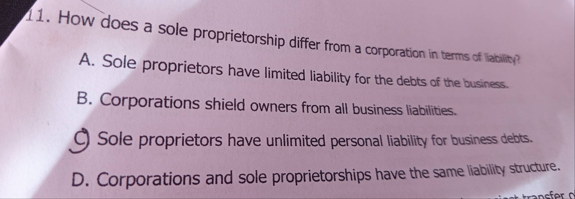 How does a sole proprietorship differ from a corporation in terms of liability
A. Sole proprietors have limited liability for the debts of the business.
B. Corporations shield owners from all business liabilities.
C) Sole proprietors have unlimited personal liability for business debts.
D. Corporations and sole proprietorships have the same liability structure.