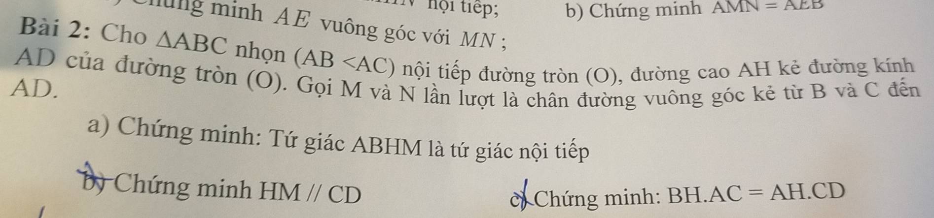 hội tiếp; b) Chứng minh AMN=AEB
Chung minh AE vuông góc với MN; 
Bài 2: Cho △ ABC nhọn (AB nội tiếp đường tròn (O), đường cao AH kẻ đường kính
AD của đường tròn (O). Gọi M và N lần lượt là chân đường vuông góc kẻ từ B và C đến
AD. 
a) Chứng minh: Tứ giác ABHM là tứ giác nội tiếp 
by Chứng minh HMparallel CD
= Chứng minh: BB -I.AC=AH.CD