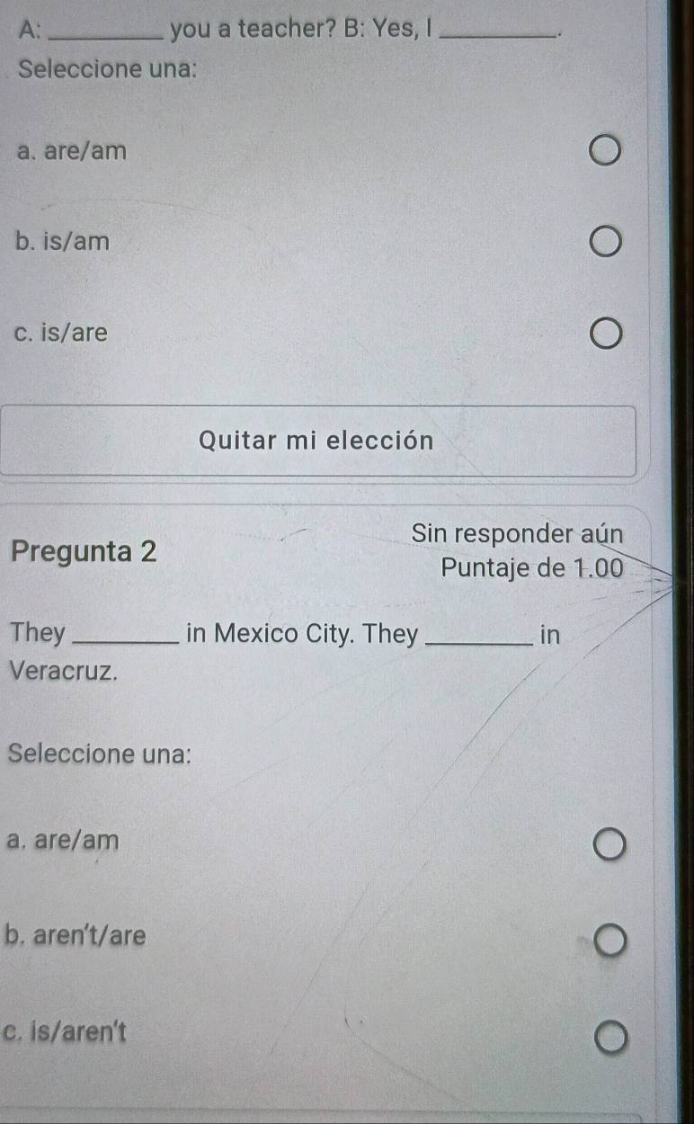 A: _you a teacher? B: Yes, I_
Seleccione una:
a. are/am
b. is/am
c. is/are
Quitar mi elección
Sin responder aún
Pregunta 2
Puntaje de 1.00
They_ in Mexico City. They _in
Veracruz.
Seleccione una:
a. are/am
b. aren’t/are
c. is/aren't