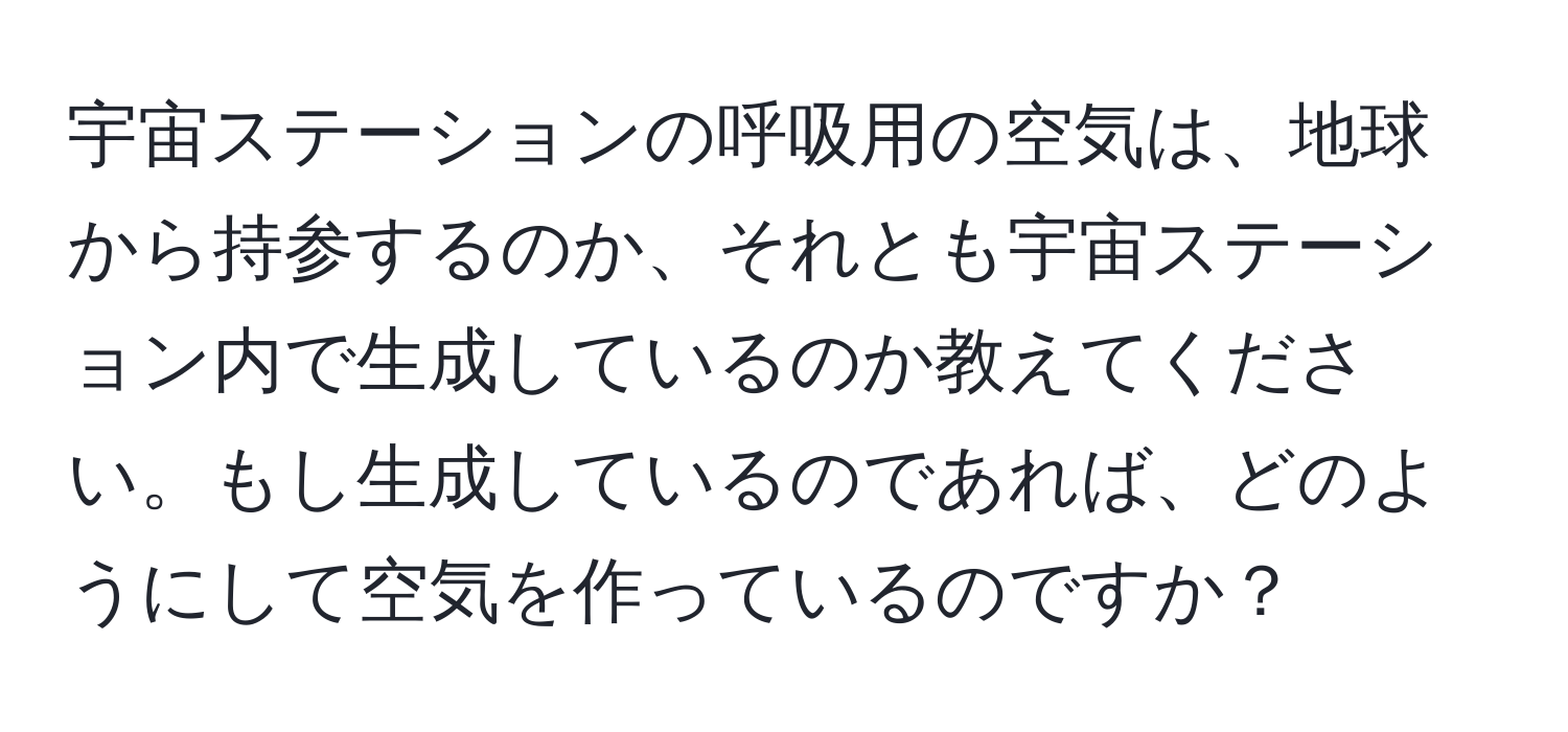 宇宙ステーションの呼吸用の空気は、地球から持参するのか、それとも宇宙ステーション内で生成しているのか教えてください。もし生成しているのであれば、どのようにして空気を作っているのですか？