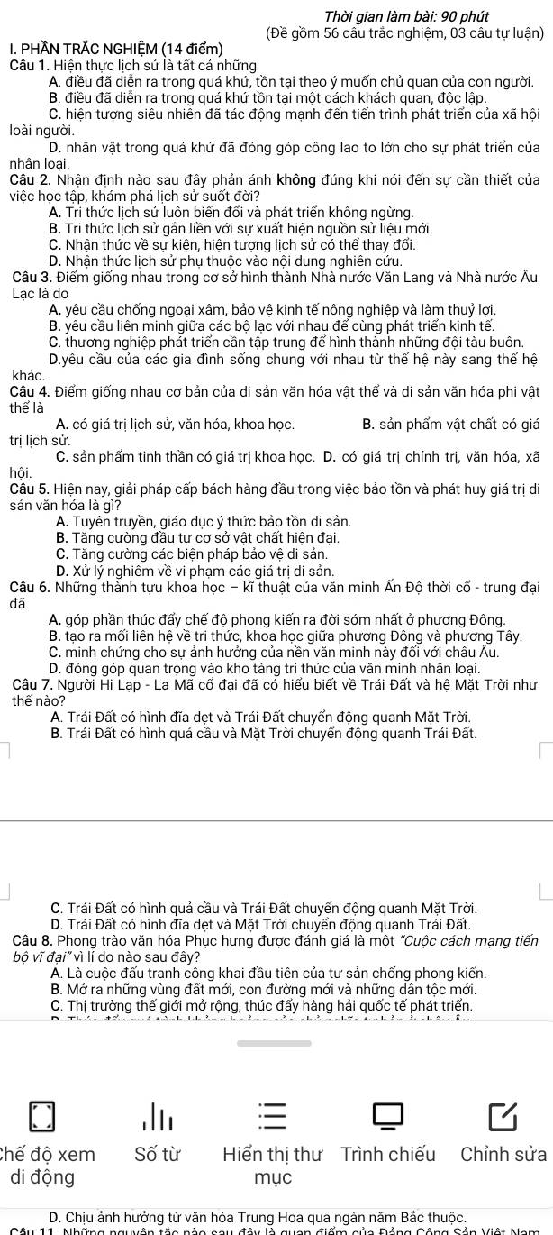 Thời gian làm bài: 90 phút
(Đề gồm 56 câu trắc nghiệm, 03 câu tự luận)
I. PHÀN TRÁC NGHIỆM (14 điểm)
Câu 1. Hiện thực lịch sử là tất cả những
A. điều đã diễn ra trong quá khứ, tồn tại theo ý muốn chủ quan của con người.
B. điều đã diễn ra trong quá khứ tồn tại một cách khách quan, độc lập.
C. hiện tượng siêu nhiễn đã tác động mạnh đến tiến trình phát triển của xã hội
loài người.
D. nhân vật trong quá khứ đã đóng góp công lao to lớn cho sự phát triển của
nhân loại.
Câu 2. Nhận định nào sau đây phản ánh không đúng khi nói đến sự cần thiết của
việc học tập, khám phá lịch sử suốt đời?
A. Tri thức lịch sử luôn biến đổi và phát triển không ngừng.
B. Tri thức lịch sử gắn liền với sự xuất hiện nguồn sử liệu mới.
C. Nhận thức về sự kiện, hiện tượng lịch sử có thể thay đối.
D. Nhận thức lịch sử phụ thuộc vào nội dung nghiên cứu.
Câu 3. Điểm giống nhau trong cơ sở hình thành Nhà nước Văn Lang và Nhà nước Âu
Lạc là do
A. yêu cầu chống ngoại xâm, bảo vệ kinh tế nông nghiệp và làm thuỷ lợi.
B. yêu cầu liên minh giữa các bộ lạc với nhau để cùng phát triển kinh tế.
C. thương nghiệp phát triển cần tập trung để hình thành những đội tàu buôn.
D.yêu cầu của các gia đình sống chung với nhau từ thế hệ này sang thế hệ
khác.
Câu 4. Điểm giống nhau cơ bản của di sản văn hóa vật thể và di sản văn hóa phi vật
thể là
A. có giá trị lịch sử, văn hóa, khoa học B. sản phẩm vật chất có giá
trị lịch sử.
C. sản phẩm tinh thần có giá trị khoa học. D. có giá trị chính trị, văn hóa, xã
hội.
Câu 5. Hiện nay, giải pháp cấp bách hàng đầu trong việc bảo tồn và phát huy giá trị di
sản văn hóa là gì?
A. Tuyên truyền, giáo dục ý thức bảo tồn di sản.
B. Tăng cường đầu tư cơ sở vật chất hiện đại.
C. Tăng cường các biện pháp bảo vệ di sản.
D. Xử lý nghiêm về vi phạm các giá trị di sản.
Câu 6. Những thành tựu khoa học - kĩ thuật của văn minh Ấn Độ thời cổ - trung đại
đã
A. góp phần thúc đẩy chế đô phong kiến ra đời sớm nhất ở phương Đông.
B. tạo ra mối liên hệ về tri thức, khoa học giữa phương Đông và phương Tây.
C. minh chứng cho sự ảnh hưởng của nền văn minh này đối với châu Âu.
D. đóng góp quan trọng vào kho tàng tri thức của văn minh nhân loại.
Câu 7. Người Hi Lạp - La Mã cổ đại đã có hiểu biết về Trái Đất và hệ Mặt Trời như
thế nào?
A. Trái Đất có hình đĩa dẹt và Trái Đất chuyển động quanh Mặt Trời.
B. Trái Đất có hình quả cầu và Mặt Trời chuyển động quanh Trái Đất.
C. Trái Đất có hình quả cầu và Trái Đất chuyển động quanh Mặt Trời.
D. Trái Đất có hình đĩa dẹt và Mặt Trời chuyển động quanh Trái Đất.
Câu 8. Phong trào văn hóa Phục hưng được đánh giá là một "Cuộc cách mạng tiến
bộ vĩ đại" vì lí do nào sau đây?
A. Là cuộc đấu tranh công khai đầu tiên của tư sản chống phong kiến.
B. Mở ra những vùng đất mới, con đường mới và những dân tộc mới.
C. Thị trường thế giới mở rộng, thúc đấy hàng hải quốc tế phát triển.
Chế độ xem Số từ Hiến thị thư Trình chiếu Chỉnh sửa
di động mục
D. Chịu ảnh hưởng từ văn hóa Trung Hoa qua ngàn năm Bắc thuộc.