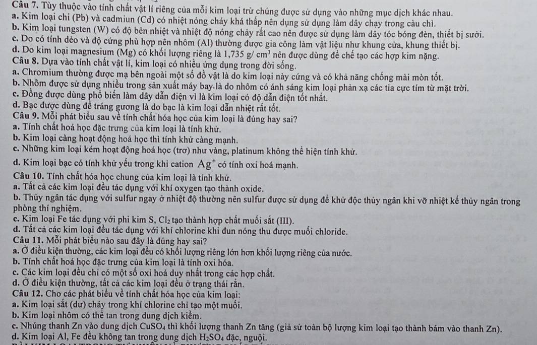 Tùy thuộc vào tính chất vật lí riêng của mỗi kim loại trừ chúng được sử dụng vào những mục dịch khác nhau.
a. Kim loại chi (Pb) và cadmiun (Cd) có nhiệt nóng cháy khá thấp nên dụng sử dụng làm dây chạy trong cảu chì.
b. Kim loại tungsten (W) có độ bên nhiệt và nhiệt độ nóng chảy rất cao nên được sử dụng làm dây tóc bóng đèn, thiết bị sưởi.
c. Do có tính dẻo và độ cứng phù hợp nên nhôm (Al) thường được gia công làm vật liệu như khung cửa, khung thiết bị.
d. Do kim loại magnesium (Mg) có khối lượng riêng là 1,735g/cm^3 nên được dùng để chế tạo các hợp kim nặng.
Câu 8. Dựa vào tính chất vật lí, kim loại có nhiều ứng dụng trong đời sống.
a. Chromium thường được mạ bên ngoài một số đồ vật là do kim loại này cứng và có khả năng chống mài mòn tốt.
b. Nhôm được sử dụng nhiều trong sản xuất máy bay là do nhôm có ánh sáng kim loại phản xạ các tia cực tím từ mặt trời.
c. Đồng được dùng phổ biến làm dây dẫn điện vì là kim loại có độ dẫn điện tốt nhất.
d. Bạc được dùng đề tráng gương là do bạc là kim loại dẫn nhiệt rất tốt.
Câu 9. Mỗi phát biểu sau về tính chất hóa học của kim loại là đúng hay sai?
a. Tính chất hoá học đặc trưng của kim loại là tính khử.
b. Kim loại càng hoạt động hoá học thì tính khử cảng mạnh.
c. Những kim loại kém hoạt động hoá học (trơ) như vàng, platinum không thể hiện tính khử.
d. Kim loại bạc có tính khử yếu trong khi cation Ag^+ có tính oxi hoá mạnh.
Câu 10. Tính chất hóa học chung của kim loại là tính khử.
a. Tất cả các kim loại đều tác dụng với khí oxygen tạo thành oxide.
b. Thủy ngân tác dụng với sulfur ngay ở nhiệt độ thường nên sulfur được sử dụng để khử độc thủy ngân khi vỡ nhiệt kế thủy ngân trong
phòng thí nghiệm.
c. Kim loại Fe tác dụng với phi kim S, Cl_2 tạo thành hợp chất muối sắt (III).
d. Tất cả các kim loại đều tác dụng với khí chlorine khi đun nóng thu được muối chloride.
Câu 11. Mỗi phát biểu nào sau đây là đúng hay sai?
a. Ở điều kiện thường, các kim loại đều có khối lượng riêng lớn hơn khối lượng riêng của nước.
b. Tính chất hoá học đặc trưng của kim loại là tính oxi hóa.
c. Các kim loại đều chỉ có một số oxi hoá duy nhất trong các hợp chất.
d. Ở điều kiện thường, tất cả các kim loại đều ở trạng thái rắn.
Câu 12. Chơ các phát biểu về tính chất hóa học của kim loại:
a. Kim loại sắt (dư) cháy trong khí chlorine chỉ tạo một muối.
b. Kim loại nhôm có thể tan trong dung dịch kiểm.
c. Nhúng thanh Zn vào dung dịch CuSO4 thì khối lượng thanh Zn tăng (giả sử toàn bộ lượng kim loại tạo thành bám vào thanh Zn).
d. Kim loại Al, Fe đều không tan trong dung dịch H_2SO 4 đặc, nguội.