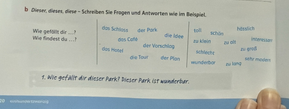 Dieser, dieses, diese - Schreiben Sie Fragen und Antworten wie im Beispiel.
Wie gefällt dir ...? toll hässlich
das Schloss der Park schön interessant
die ldee
Wie findest du ...? das Café zu klein zu alt
der Vorschlag
das Hote( schlecht zu groß
sehr modern
die Tour der Plan wunderbar zu lang
1. Wie gefällt dir dieser Park? Dieser Park ist wunderbar.
20 einbundertzwanzig