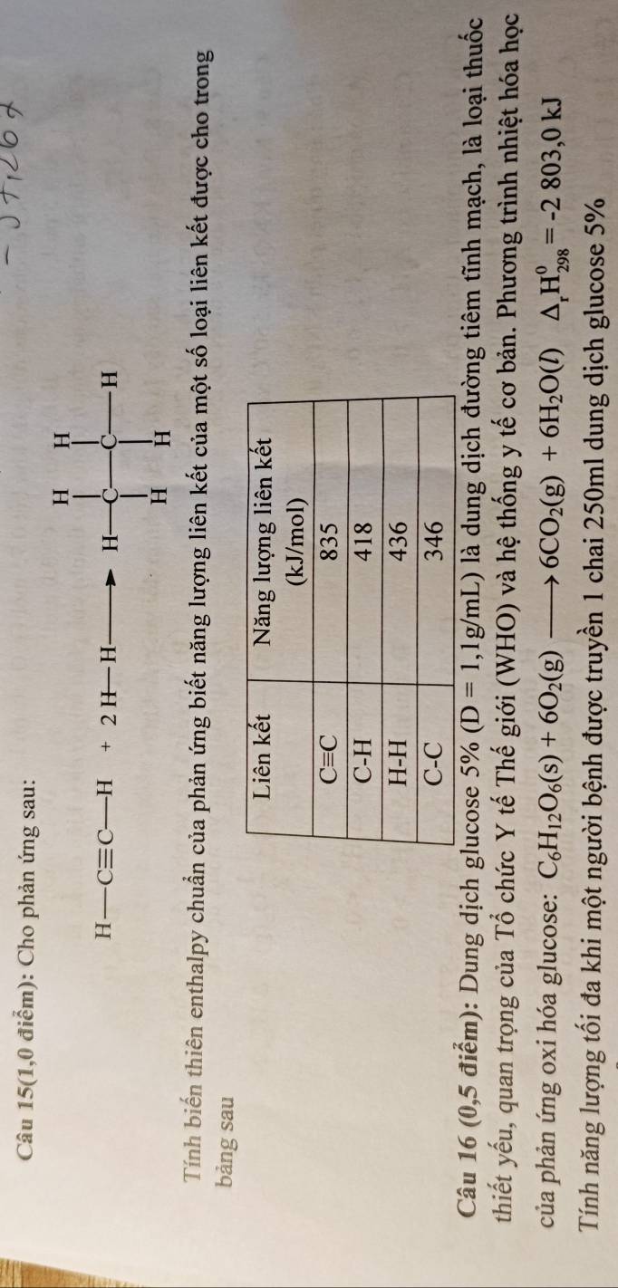 Câu 15(1,0 điểm): Cho phản ứng sau:
H H
H-Cequiv C-H+2H-H H C C H
H H
Tính biến thiên enthalpy chuẩn của phản ứng biết năng lượng liên kết của một số loại liên kết được cho trong
bảng sau
Câu 16 (0,5 điểm): Dung dịch glucose 5% (D=1,1g/mL) là dung dịch đường tiêm tĩnh mạch, là loại thuốc
thiết yếu, quan trọng của Tổ chức Y tế Thế giới (WHO) và hệ thống y tế cơ bản. Phương trình nhiệt hóa học
của phản ứng oxi hóa glucose: C_6H_12O_6(s)+6O_2(g)to 6CO_2(g)+6H_2O(l)△ _rH_(298)^0=-2803,0kJ
Tính năng lượng tối đa khi một người bệnh được truyền 1 chai 250ml dung dịch glucose 5%