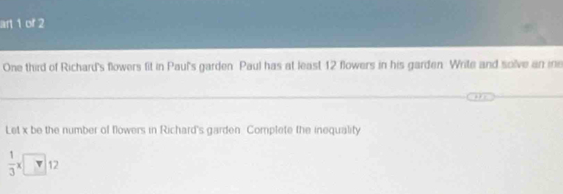 art 1 or 2 
One third of Richard's flowers fit in Paul's garden Paul has at least 12 flowers in his garden. Write and solve an ine 
Let x be the number of flowers in Richard's garden Complete the inequality
 1/3 * □ 12