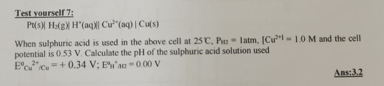 Test yourself 7:
Pt(s)|H_2(g)|H^+(aq)||Cu^(2+)(aq)|Cu(s)
When sulphuric acid is used in the above cell at 25°C, P_H2=1atm, [Cu^(2+)=1.0M and the cell 
potential is 0.53 V. Calculate the pH of the sulphuric acid solution used
E^0Cu^(2+)/Cu=+0.34V; E^0H^+/H2=0.00V
Ans:3.2