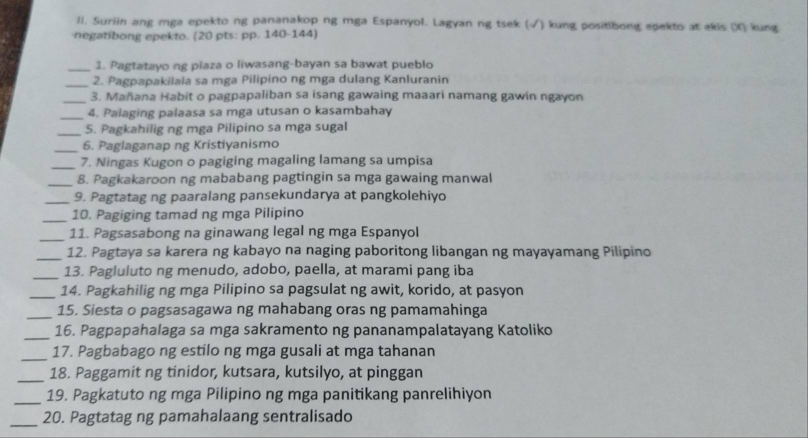 Il. Suriin ang mga epekto ng pananakop ng mga Espanyol. Lagyan ng tsek (√) kung positibong epekto at ekis (X) kung
negatibong epekto. (20 pts: pp. 140-144)
_1. Pagtatayo ng plaza o liwasang-bayan sa bawat pueblo
_2. Pagpapakilala sa mga Pilipino ng mga dulang Kanluranin
_3. Mañana Habit o pagpapaliban sa isang gawaing maaari namang gawin ngayon
_4. Palaging palaasa sa mga utusan o kasambahay
_5. Pagkahilig ng mga Pilipino sa mga sugal
_6. Paglaganap ng Kristiyanismo
_7. Ningas Kugon o pagiging magaling lamang sa umpisa
_8. Pagkakaroon ng mababang pagtingin sa mga gawaing manwal
_9. Pagtatag ng paaralang pansekundarya at pangkolehiyo
_
10. Pagiging tamad ng mga Pilipino
_11. Pagsasabong na ginawang legal ng mga Espanyol
_
12. Pagtaya sa karera ng kabayo na naging paboritong libangan ng mayayamang Pilipino
_13. Pagluluto ng menudo, adobo, paella, at marami pang iba
_14. Pagkahilig ng mga Pilipino sa pagsulat ng awit, korido, at pasyon
_15. Siesta o pagsasagawa ng mahabang oras ng pamamahinga
_16. Pagpapahalaga sa mga sakramento ng pananampalatayang Katoliko
_17. Pagbabago ng estilo ng mga gusali at mga tahanan
_18. Paggamit ng tinidor, kutsara, kutsilyo, at pinggan
_
19. Pagkatuto ng mga Pilipino ng mga panitikang panrelihiyon
_20. Pagtatag ng pamahalaang sentralisado