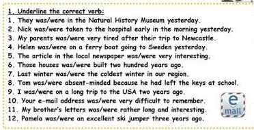 Underline the correct verb: 
1, They was/were in the Natural History Museum yesterday. 
2. Nick was/were taken to the hospital early in the morning yesterday. 
3. My parents was/were very tired after their trip to Newcastle. 
4. Helen was/were on a ferry boat going to Sweden yesterday. 
5. The article in the local newspaper was/were very interesting. 
6. Those houses was/were built two hundred years ago. 
7. Last winter was/were the coldest winter in our region. 
8. Tom was/were absent-minded because he had left the keys at school. 
9. I was/were on a long trip to the USA two years ago. 
10. Your e-mail address was/were very difficult to remember. 
11. My brother's letters was/were rather long and interesting. 
12. Pamela was/were an excellent ski jumper three years ago. mail