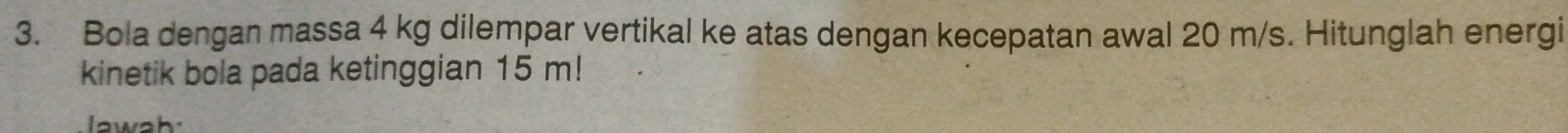 Bola dengan massa 4 kg dilempar vertikal ke atas dengan kecepatan awal 20 m/s. Hitunglah energi 
kinetik bola pada ketinggian 15 m!
aw ah