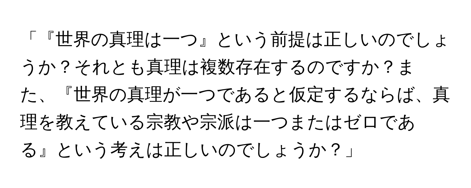 「『世界の真理は一つ』という前提は正しいのでしょうか？それとも真理は複数存在するのですか？また、『世界の真理が一つであると仮定するならば、真理を教えている宗教や宗派は一つまたはゼロである』という考えは正しいのでしょうか？」