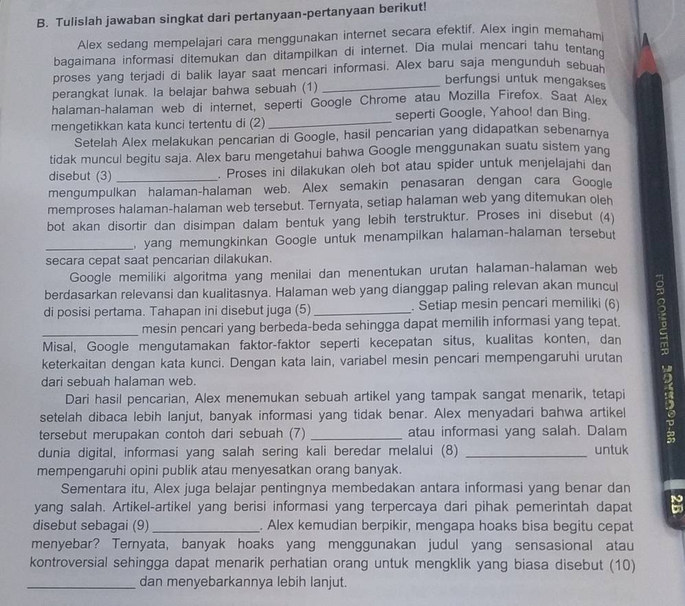 Tulislah jawaban singkat dari pertanyaan-pertanyaan berikut!
Alex sedang mempelajari cara menggunakan internet secara efektif. Alex ingin memahami
bagaimana informasi ditemukan dan ditampilkan di internet. Dia mulai mencari tahu tentang
proses yang terjadi di balik layar saat mencari informasi. Alex baru saja mengunduh sebuah
perangkat lunak. la belajar bahwa sebuah (1)_
berfungsi untuk mengakses
halaman-halaman web di internet, seperti Google Chrome atau Mozilla Firefox. Saat Alex
seperti Google, Yahoo! dan Bing.
mengetikkan kata kunci tertentu di (2)_
Setelah Alex melakukan pencarian di Google, hasil pencarian yang didapatkan sebenamya
tidak muncul begitu saja. Alex baru mengetahui bahwa Google menggunakan suatu sistem yang
disebut (3) . Proses ini dilakukan oleh bot atau spider untuk menjelajahi dan
mengumpulkan halaman-halaman web. Alex semakin penasaran dengan cara Google
memproses halaman-halaman web tersebut. Ternyata, setiap halaman web yang ditemukan oleh
bot akan disortir dan disimpan dalam bentuk yang lebih terstruktur. Proses ini disebut (4)
_, yang memungkinkan Google untuk menampilkan halaman-halaman tersebut
secara cepat saat pencarian dilakukan.
Google memiliki algoritma yang menilai dan menentukan urutan halaman-halaman web
berdasarkan relevansi dan kualitasnya. Halaman web yang dianggap paling relevan akan muncul
di posisi pertama. Tahapan ini disebut juga (5) _. Setiap mesin pencari memiliki (6)
_mesin pencari yang berbeda-beda sehingga dapat memilih informasi yang tepat.
Misal, Google mengutamakan faktor-faktor seperti kecepatan situs, kualitas konten, dan
keterkaitan dengan kata kunci. Dengan kata lain, variabel mesin pencari mempengaruhi urutan
dari sebuah halaman web.
Dari hasil pencarian, Alex menemukan sebuah artikel yang tampak sangat menarik, tetapi
setelah dibaca lebih lanjut, banyak informasi yang tidak benar. Alex menyadari bahwa artikel 5
tersebut merupakan contoh dari sebuah (7) _atau informasi yang salah. Dalam
dunia digital, informasi yang salah sering kali beredar melalui (8) _untuk
mempengaruhi opini publik atau menyesatkan orang banyak.
Sementara itu, Alex juga belajar pentingnya membedakan antara informasi yang benar dan
yang salah. Artikel-artikel yang berisi informasi yang terpercaya dari pihak pemerintah dapat
disebut sebagai (9) _. Alex kemudian berpikir, mengapa hoaks bisa begitu cepat
menyebar? Ternyata, banyak hoaks yang menggunakan judul yang sensasional atau
kontroversial sehingga dapat menarik perhatian orang untuk mengklik yang biasa disebut (10)
_dan menyebarkannya lebih lanjut.