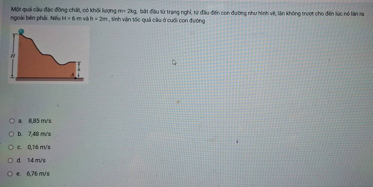 Một quả cầu đặc đồng chất, có khối lượng m=2kg , bắt đầu từ trạng nghỉ, từ đầu đến con đường như hình vẽ, lãn không trượt cho đến lúc nó lăn ra
ngoài bên phải. Nếu H=6m và h=2m , tính vận tốc quả cầu ở cuối con đường
a. 8,85 m/s
b. 7,48 m/s
c. 0,16 m/s
d. 14 m/s
e. 6,76 m/s