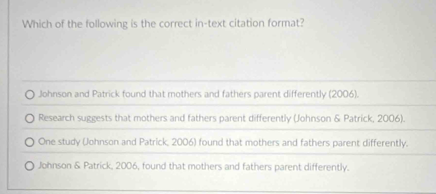 Which of the following is the correct in-text citation format?
Johnson and Patrick found that mothers and fathers parent differently (2006).
Research suggests that mothers and fathers parent differently (Johnson & Patrick, 2006).
One study (Johnson and Patrick, 2006) found that mothers and fathers parent differently.
Johnson & Patrick, 2006, found that mothers and fathers parent differently.