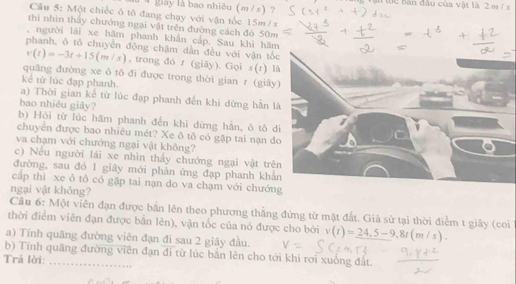 in tớc Bản đầu của vật là 2 m / s
l 4 giày là bao nhiêu (m /s) ? 
Câu 5: Một chiếc ô tô đang chạy với vận tốc 15m /s
thì nhìn thầy chướng ngại vật trên đường cách đó 50m
người lải xe hãm phanh khần cấp. Sau khi hãm 
phanh, ô tổ chuyền động chậm dần đều với vận tố
v(t)=-3t+15(m/s) , trong đó t (giây). Gọi s(t) là 
quãng đường xe ô tô đi được trong thời gian 7 (giây 
kể từ lúc đạp phanh. 
a) Thời gian kể từ lúc đạp phanh đến khi dừng hằn l 
bao nhiêu giây? 
b) Hỏi từ lúc hãm phanh đến khi dừng hẳn, ô tô d 
chuyển được bao nhiêu mét? Xe ô tô có gặp tai nạn d 
va chạm với chướng ngại vật không? 
c) Nếu người lái xe nhìn thấy chướng ngại vật trê 
đường, sau đỏ 1 giây mới phản ứng đạp phanh khầ 
cấp thì xe ô tô có gặp tai nạn do va chạm với chướng 
ngại vật không? 
Câu 6: Một viên đạn được bắn lên theo phương thẳng đứng từ mặt đất. Giả sử tại thời điểm t giây (coi 
thời điểm viên đạn được bắn lên), vận tốc của nó được cho bởi v(t)=_ 24,5-9, 8t(m/s). 
a) Tính quãng đường viên đạn đi sau 2 giây đầu. 
b) Tính quãng đường viên đạn đi từ lúc bắn lên cho tới khi rơi xuống đất. 
Trã lời:_