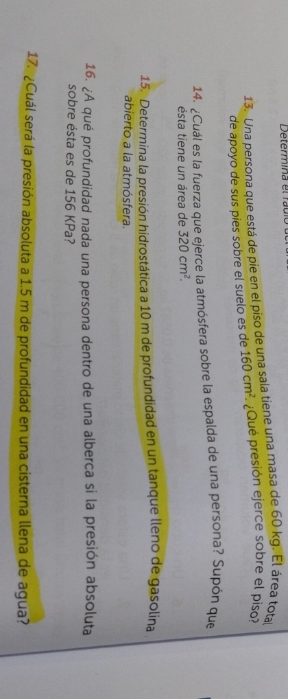 Determina el rau 
13. Una persona que está de pie en el piso de una sala tiene una masa de 60 kg. El área tota 
de apoyo de sus pies sobre el suelo es de 160cm^2 ¿Qué presión ejerce sobre el piso? 
14. ¿Cuál es la fuerza que ejerce la atmósfera sobre la espalda de una persona? Supón que 
ésta tiene un área de 320cm^2. 
15. Determina la presión hidrostática a 10 m de profundidad en un tanque lleno de gasolina . 
abierto a la atmósfera. 
16. ¿A qué profundidad nada una persona dentro de una alberca si la presión absoluta 
sobre ésta es de 156 KPa? 
17. ¿Cuál será la presión absoluta a 1.5 m de profundidad en una cisterna llena de agua?