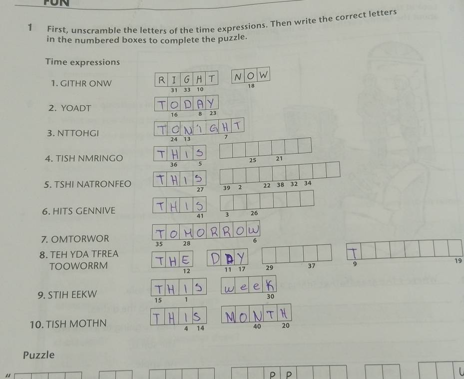 FON 
1 First, unscramble the letters of the time expressions. Then write the correct letters 
in the numbered boxes to complete the puzzle. 
Time expressions 
1. GITHR ONW R I G H T N W
31 33 10 18
2. YOADT 
D
16 8 23
3. NTTOHGI
24 13 7
4. TISH NMRINGO 21
25
5. TSHI NATRONFEO 
6. HITS GENNIVE 
7. OMTORWOR 
6 
8. TEH YDA TFREA 
TOOWORRM
19
9. STIH EEKW
15 1 30

10. TISH MOTHN
4 14 40 20
Puzzle 
P P