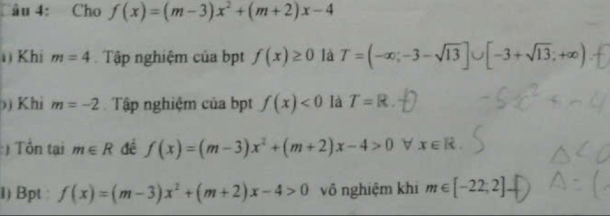 âu 4: Cho f(x)=(m-3)x^2+(m+2)x-4
Khi m=4 Tập nghiệm của bpt f(x)≥ 0 là T=(-∈fty ;-3-sqrt(13)]∪ [-3+sqrt(13);+∈fty )
)) Khi m=-2 Tập nghiệm của bpt f(x)<0</tex> là T=R. 
:) Tồn tại m∈ R để f(x)=(m-3)x^2+(m+2)x-4>0 x∈ R. 
1) Bpt : f(x)=(m-3)x^2+(m+2)x-4>0 vô nghiệm khi m∈ [-22,2]