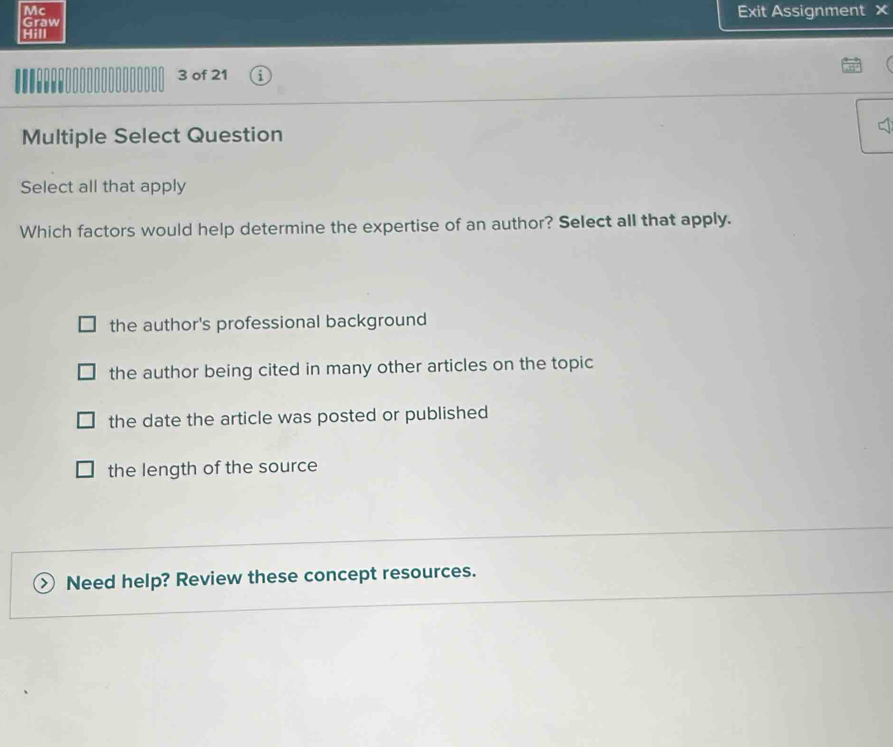 Mc
Graw Exit Assignment ×
Hill

3 of 21
Multiple Select Question
Select all that apply
Which factors would help determine the expertise of an author? Select all that apply.
the author's professional background
the author being cited in many other articles on the topic
the date the article was posted or published
the length of the source
Need help? Review these concept resources.