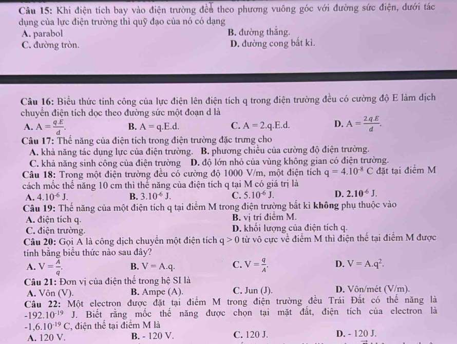 Khi điện tích bay vào điện trường đều theo phương vuông góc với đường sức điện, dưới tác
dụng của lực điện trường thì quỹ đạo của nó có dạng
A. parabol B. đường thẳng.
C. đường tròn. D. đường cong bất ki.
Câu 16: Biểu thức tính công của lực điện lên điện tích q trong điện trường đều có cường độ E làm dịch
chuyển điện tích dọc theo đường sức một đoạn d là
A. A= (q.E)/d . A= (2.q.E)/d .
B. A=q.E.d. C. A=2.q.E.d. D.
Câu 17: Thế năng của điện tích trong điện trường đặc trưng cho
A. khả năng tác dụng lực của điện trường. B. phương chiều của cường độ điện trường.
C. khả năng sinh công của điện trường D. độ lớn nhỏ của vùng không gian có điện trường.
Câu 18: Trong một điện trường đều có cường độ 1000 V/m, một điện tích q=4.10^(-8)C đặt tại điểm M
cách mốc thế năng 10 cm thì thế năng của điện tích q tại M có giá trị là
A. 4.10^(-6)J. B. 3.10^(-6)J. C. 5.10^(-6)J. D. 2.10^(-6)J.
Câu 19: Thế năng của một điện tích q tại điểm M trong điện trường bất kì không phụ thuộc vào
A. điện tích q. B. vị trí điểm M.
C. điện trường. D. khối lượng của điện tích q.
Câu 20: Gọi A là công dịch chuyển một điện tích q>0 từ vô cực về điểm M thì điện thế tại điểm M được
tính bằng biểu thức nào sau đây?
B. V=A.q. C. D. V=A.q^2.
A. V= A/q . V= q/A .
Câu 21: Đơn vị của điện thế trong hệ SI là
A. Vôn (V). B. Ampe (A). C. Jun (J). D. Vôn/mét (V/m).
Câu 22: Một electron được đặt tại điểm M trong điện trường đều Trái Đất có thế năng là
-192.10^(-19) J. Biết rằng mốc thế năng được chọn tại mặt đất, điện tích của electron là
-1,6.10^(-19)C 7, điện thế tại điểm M là
A. 120 V. B. - 120 V. C. 120 J. D. - 120 J.