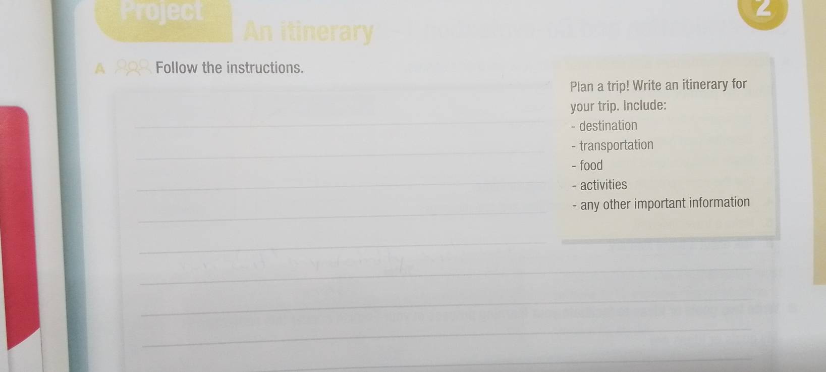 Project 
a 
An itinerary 
A Follow the instructions. 
_Plan a trip! Write an itinerary for 
_ 
your trip. Include: 
- destination 
_- transportation 
- food 
_ 
- activities 
_- any other important information 
_ 
_ 
_ 
_ 
_ 
_