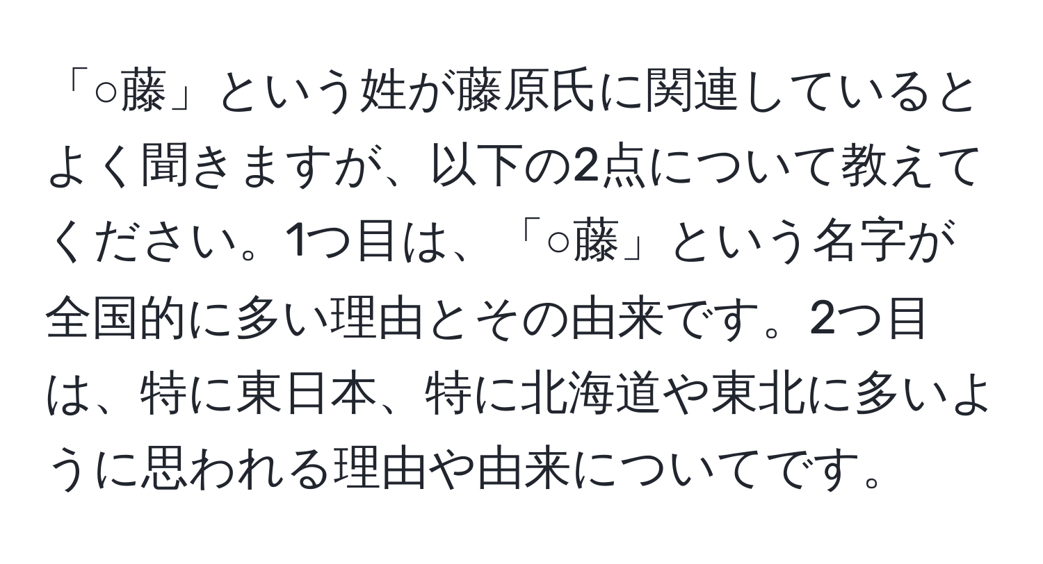 「○藤」という姓が藤原氏に関連しているとよく聞きますが、以下の2点について教えてください。1つ目は、「○藤」という名字が全国的に多い理由とその由来です。2つ目は、特に東日本、特に北海道や東北に多いように思われる理由や由来についてです。