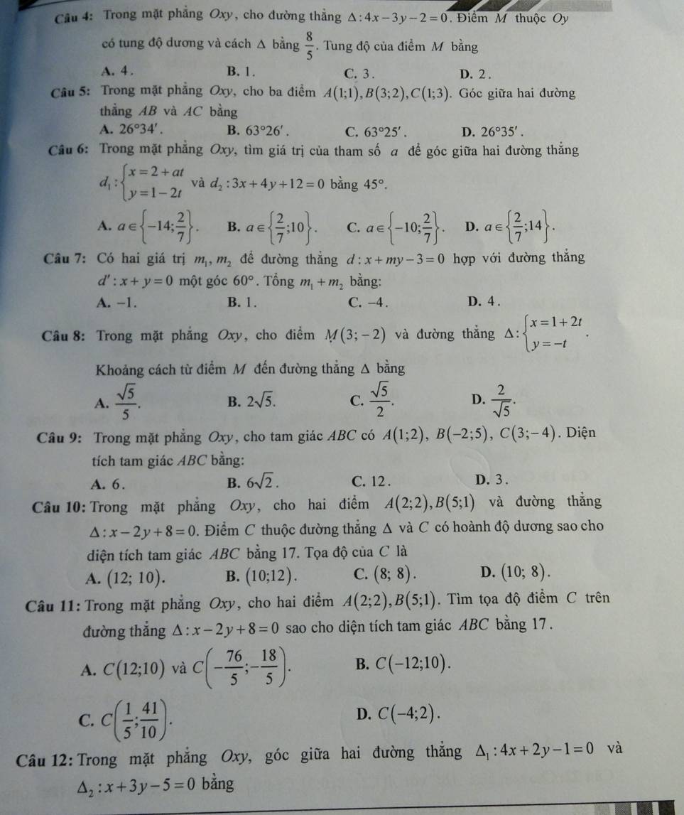 Trong mặt phẳng Oxy, cho đường thẳng △ :4x-3y-2=0 Điểm M thuộc Oy
có tung độ dương và cách △ bdot a ng  8/5 . Tung độ của điểm M bằng
A. 4 . B. 1. C. 3 . D. 2 .
Câu 5: Trong mặt phẳng Oxy, cho ba điểm A(1;1),B(3;2),C(1;3) Góc giữa hai đường
thẳng AB và AC bằng
A. 26°34'. B. 63°26'. C. 63°25'. D. 26°35'.
Câu 6: Trong mặt phẳng Oxy, tìm giá trị của tham số a để góc giữa hai đường thắng
d_1:beginarrayl x=2+at y=1-2tendarray. và d_2:3x+4y+12=0 bàng 45°.
A. a∈  -14; 2/7  . B. a∈   2/7 ;10 . C. a∈  -10; 2/7  . D. a∈   2/7 ;14 .
Câu 7: Có hai giá trị m_1,m_2 để đường thẳng d:x+my-3=0 hợp với đường thắng
d':x+y=0 một góc 60°. Tổng m_1+m_2 bằng:
A. −1. B. 1. C. -4 . D. 4 .
Câu 8: Trong mặt phẳng Oxy, cho điểm M(3;-2) và đường thắng Delta :beginarrayl x=1+2t y=-tendarray. .
Khoảng cách từ điểm M đến đường thẳng A bằng
A.  sqrt(5)/5 .  sqrt(5)/2 . D.  2/sqrt(5) .
B. 2sqrt(5). C.
Câu 9: Trong mặt phẳng Oxy, cho tam giác ABC có A(1;2),B(-2;5),C(3;-4). Diện
tích tam giác ABC bằng:
A. 6. B. 6sqrt(2). C. 12 . D. 3 .
Câu 10: Trong mặt phẳng Oxy, cho hai điểm A(2;2),B(5;1) và đường thắng
△ :x-2y+8=0. Điểm C thuộc đường thẳng wedge C và C có hoành độ dương sao cho
diện tích tam giác ABC bằng 17. Tọa độ của C là
A. (12;10). B. (10;12). C. (8;8). D. (10;8).
Câu 11: Trong mặt phẳng Oxy, cho hai điểm A(2;2),B(5;1). Tìm tọa độ điểm C trên
đường thẳng △ :x-2y+8=0 sao cho diện tích tam giác ABC bằng 17.
A. C(12;10) và C(- 76/5 ;- 18/5 ). B. C(-12;10).
C. C( 1/5 ; 41/10 ).
D. C(-4;2).
Câu 12: Trong mặt phẳng Oxy, góc giữa hai đường thắng △ _1:4x+2y-1=0 và
△ _2:x+3y-5=0 bằng