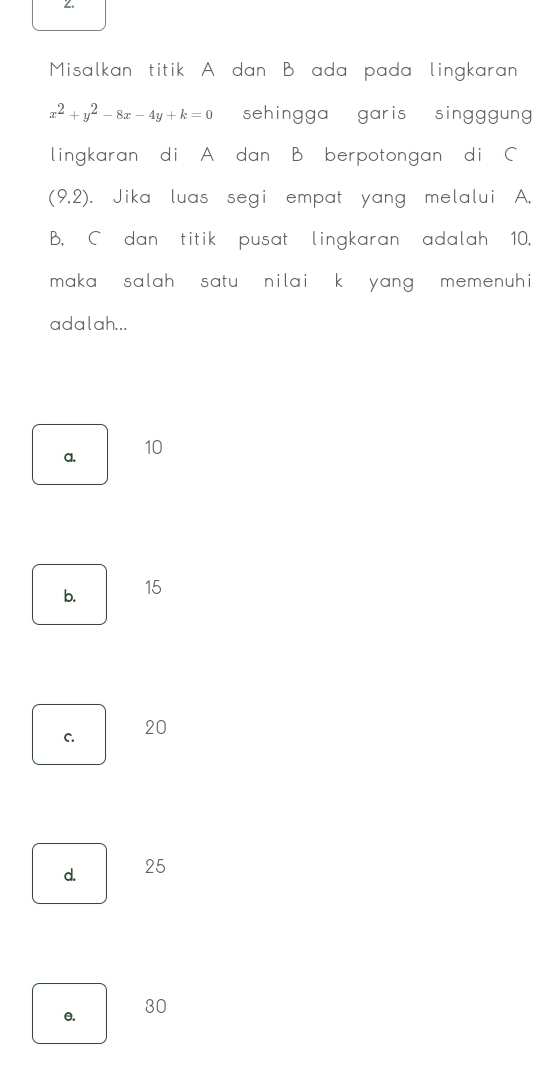 Misalkan titik A dan B ada pada lingkaran
x^2+y^2-8x-4y+k=0 sehingga garis singggun 
lingkaran di A dan B berpotongan di C
(9.2). Jika luas segi empat yang melalui A.
B., C dan titik pusat lingkaran adalah 10.
maka , salah , satu nilai, k , yang , memenuhi 
adalah...
a. 10
b. 15
C. 20
d. 25
e. 30