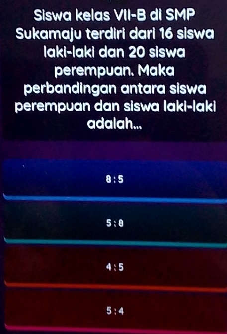 Siswa kelas VII-B di SMP
Sukamaju terdiri dari 16 siswa
Iaki-laki dan 20 siswa
perempuan. Maka
perbandingan antara siswa
perempuan dan siswa laki-laki
adalah...
8:5
5:8
4:5
5:4