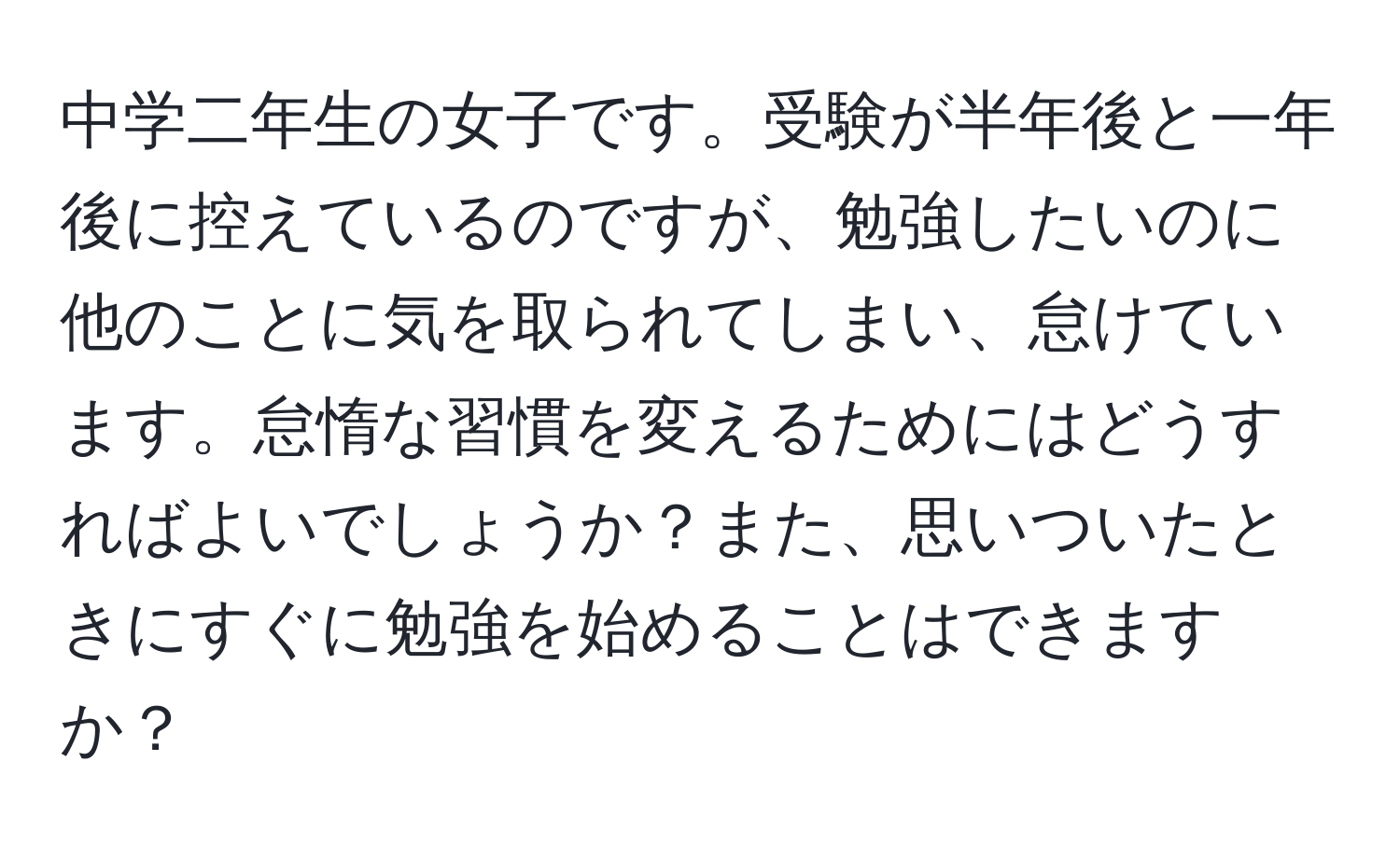 中学二年生の女子です。受験が半年後と一年後に控えているのですが、勉強したいのに他のことに気を取られてしまい、怠けています。怠惰な習慣を変えるためにはどうすればよいでしょうか？また、思いついたときにすぐに勉強を始めることはできますか？