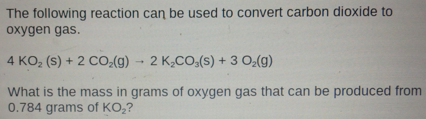 The following reaction can be used to convert carbon dioxide to 
oxygen gas.
4KO_2(s)+2CO_2(g)to 2K_2CO_3(s)+3O_2(g)
What is the mass in grams of oxygen gas that can be produced from
0.784 grams of KO_2 ?