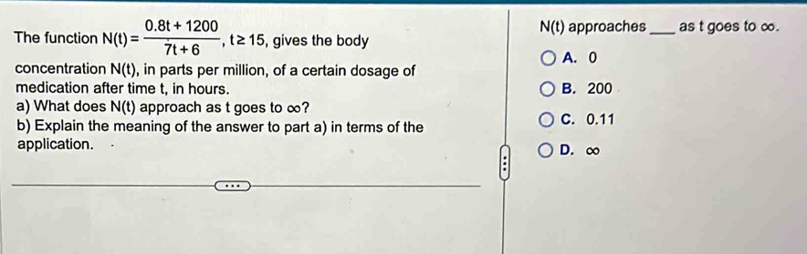 N(t)
The function N(t)= (0.8t+1200)/7t+6 , t≥ 15 , gives the body approaches _as t goes to ∞.
A. 0
concentration N(t) , in parts per million, of a certain dosage of
medication after time t, in hours. B. 200
a) What does N(t) approach as t goes to ∞?
b) Explain the meaning of the answer to part a) in terms of the C. 0.11
application. D. ∞.