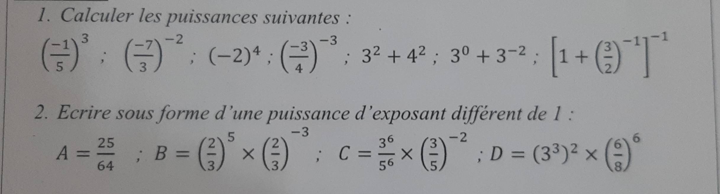 Calculer les puissances suivantes :
( (-1)/5 )^3;( (-7)/3 )^-2;(-2)^4; ( (-3)/4 )^-3; 3^2+4^2; 3^0+3^(-2); [1+( 3/2 )^-1]^-1
2. Ecrire sous forme d’une puissance d’exposant différent de 1 :
A= 25/64 ; B=( 2/3 )^5* ( 2/3 )^-3; C= 3^6/5^6 * ( 3/5 )^-2; D=(3^3)^2* ( 6/8 )^6